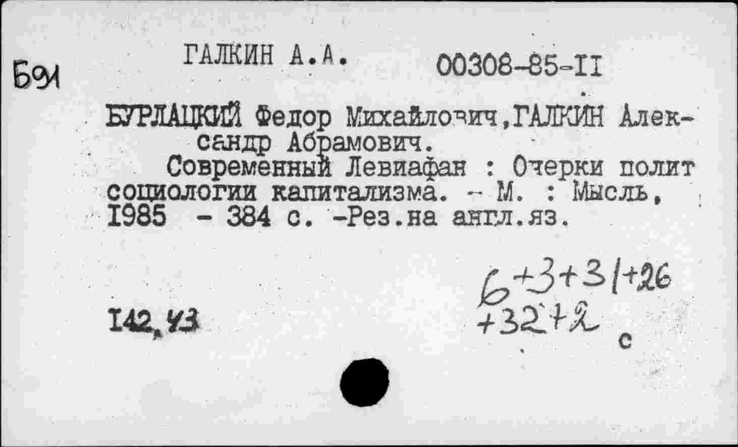 ﻿ГАЛКИН А. А. 00308-85=11
БУРЛАЦКИЙ Федор Михайлович, ГАЛКИН Александр Абрамович.
Современный Левиафан : Очерки полит социологии капитализма. - М. : Мысль, 1985 - 384 с. -Рез.на англ.яз.
142,43	„